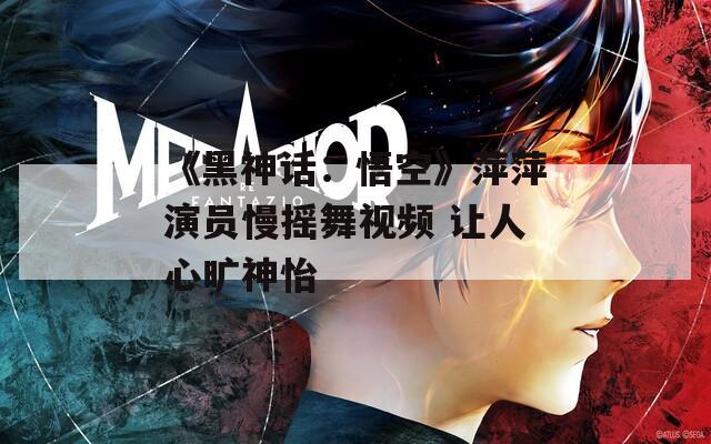 《黑神话：悟空》萍萍演员慢摇舞视频 让人心旷神怡