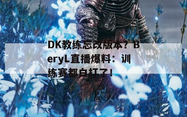 DK教练忘改版本？BeryL直播爆料：训练赛都白打了！