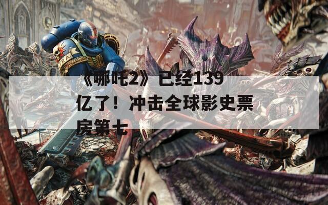 《哪吒2》已经139亿了！冲击全球影史票房第七