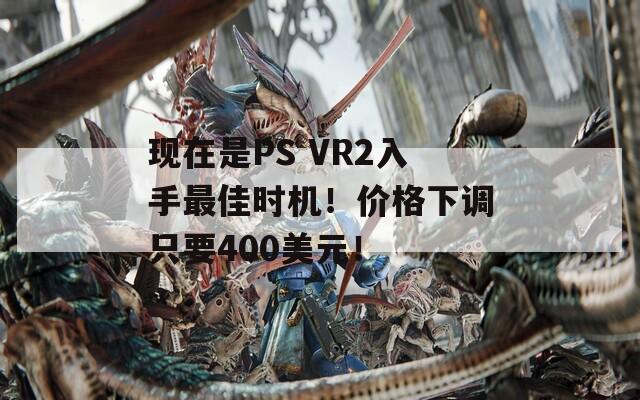 现在是PS VR2入手最佳时机！价格下调只要400美元！