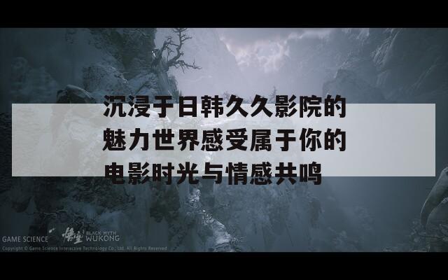 沉浸于日韩久久影院的魅力世界感受属于你的电影时光与情感共鸣