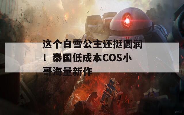 这个白雪公主还挺圆润！泰国低成本COS小哥海量新作