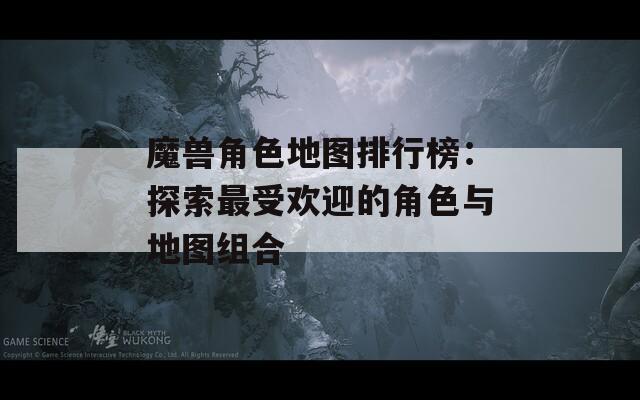 魔兽角色地图排行榜：探索最受欢迎的角色与地图组合