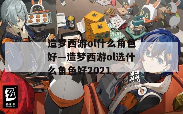 造梦西游ol什么角色好—造梦西游ol选什么角色好2021