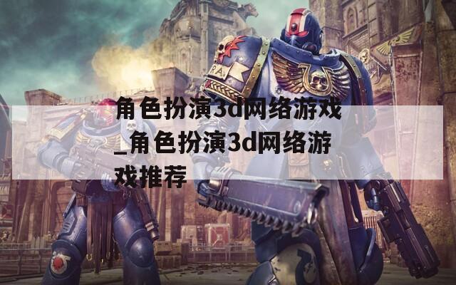 角色扮演3d网络游戏_角色扮演3d网络游戏推荐