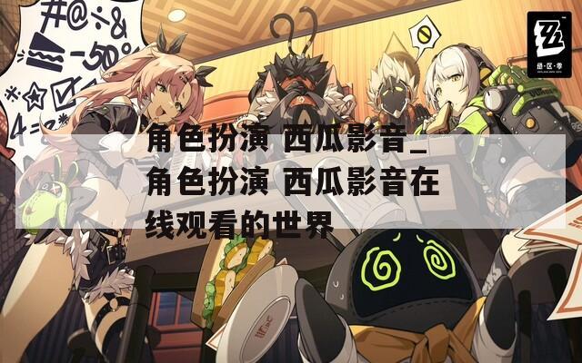 角色扮演 西瓜影音_角色扮演 西瓜影音在线观看的世界