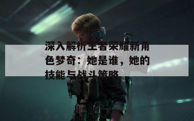 深入解析王者荣耀新角色梦奇：她是谁，她的技能与战斗策略