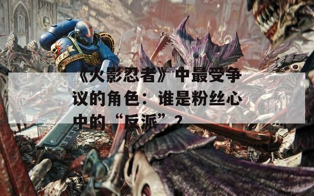 《火影忍者》中最受争议的角色：谁是粉丝心中的“反派”？