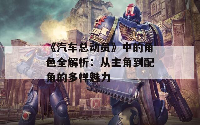 《汽车总动员》中的角色全解析：从主角到配角的多样魅力