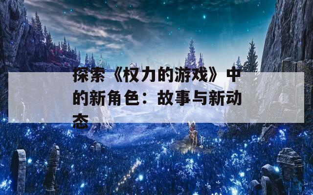 探索《权力的游戏》中的新角色：故事与新动态