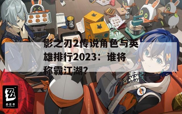 影之刃2传说角色与英雄排行2023：谁将称霸江湖？