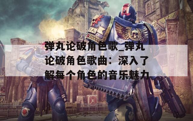 弹丸论破角色歌_弹丸论破角色歌曲：深入了解每个角色的音乐魅力