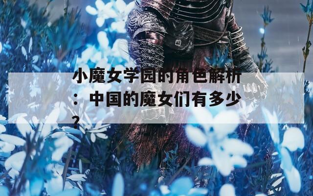 小魔女学园的角色解析：中国的魔女们有多少？