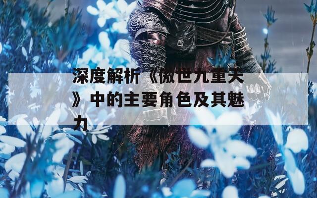 深度解析《傲世九重天》中的主要角色及其魅力