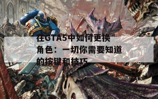 在GTA5中如何更换角色：一切你需要知道的按键和技巧