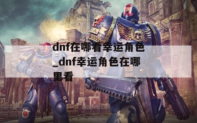 dnf在哪看幸运角色_dnf幸运角色在哪里看