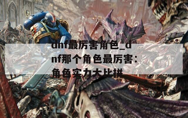 dnf最厉害角色_dnf那个角色最厉害：角色实力大比拼