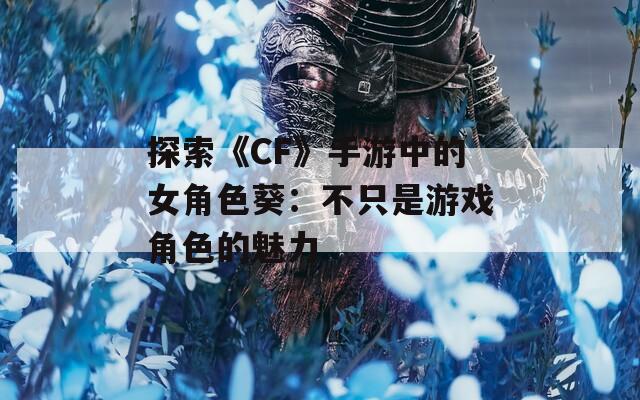 探索《CF》手游中的女角色葵：不只是游戏角色的魅力