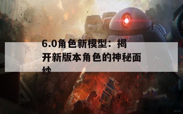 6.0角色新模型：揭开新版本角色的神秘面纱